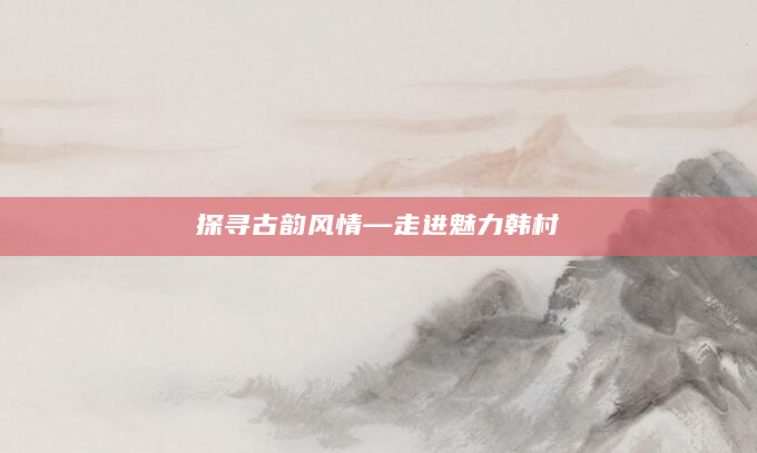 探寻古韵风情—走进魅力韩村