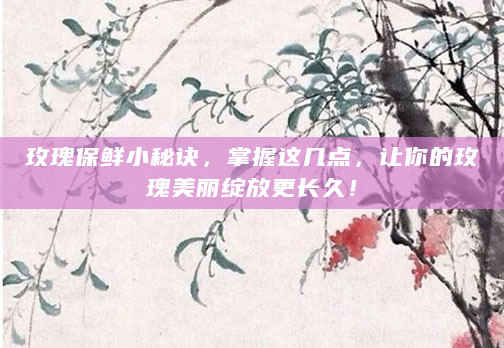 玫瑰保鲜小秘诀，掌握这几点，让你的玫瑰美丽绽放更长久！
