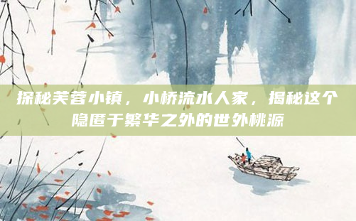 探秘芙蓉小镇，小桥流水人家，揭秘这个隐匿于繁华之外的世外桃源