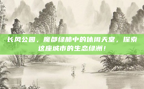 长风公园，魔都绿肺中的休闲天堂，探索这座城市的生态绿洲！