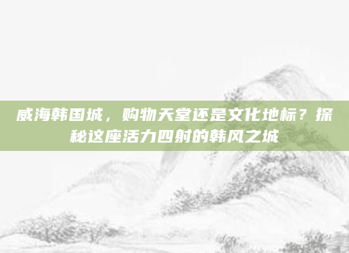 威海韩国城，购物天堂还是文化地标？探秘这座活力四射的韩风之城