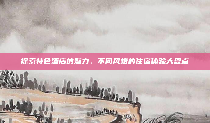 探索特色酒店的魅力，不同风格的住宿体验大盘点