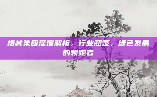 格林集团深度解析，行业翘楚，绿色发展的领跑者