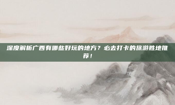 深度解析广西有哪些好玩的地方？必去打卡的旅游胜地推荐！