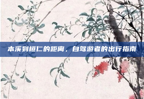 本溪到桓仁的距离，自驾游者的出行指南