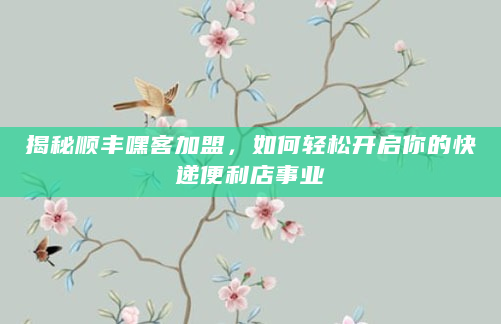 揭秘顺丰嘿客加盟，如何轻松开启你的快递便利店事业