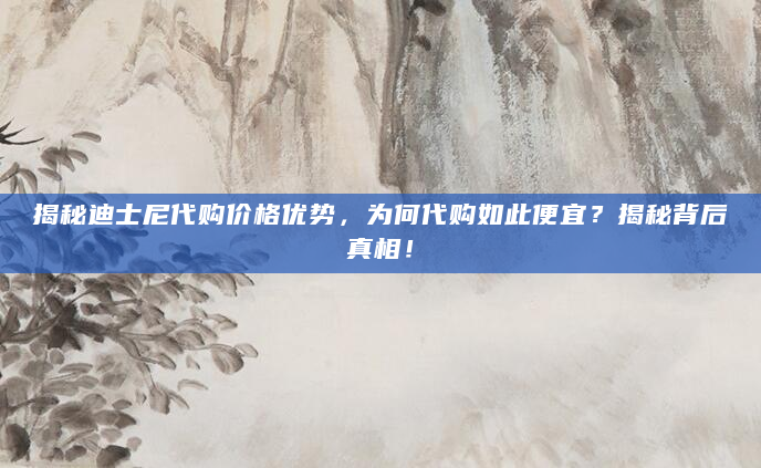 揭秘迪士尼代购价格优势，为何代购如此便宜？揭秘背后真相！