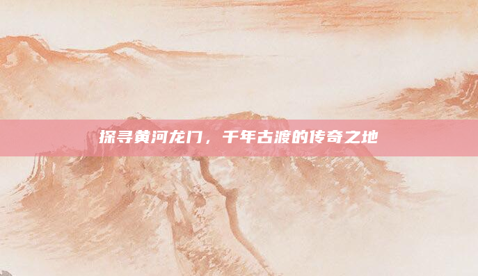 探寻黄河龙门，千年古渡的传奇之地