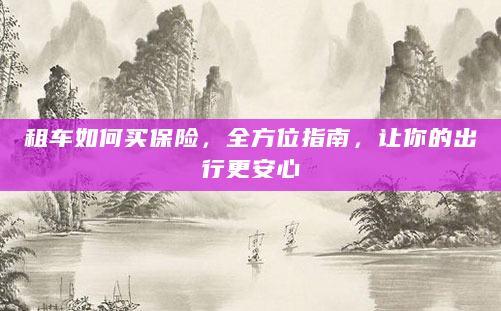 租车如何买保险，全方位指南，让你的出行更安心