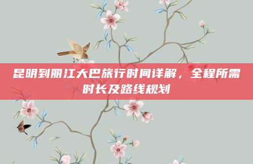 昆明到丽江大巴旅行时间详解，全程所需时长及路线规划