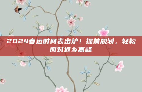 2024春运时间表出炉！提前规划，轻松应对返乡高峰