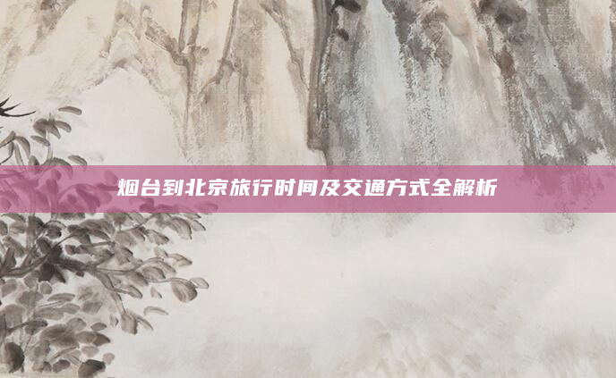 烟台到北京旅行时间及交通方式全解析