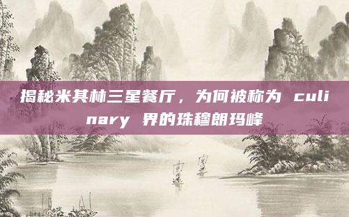 揭秘米其林三星餐厅，为何被称为 culinary 界的珠穆朗玛峰