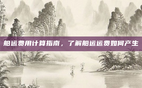 船运费用计算指南，了解船运运费如何产生