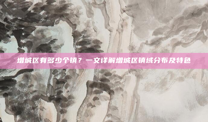 增城区有多少个镇？一文详解增城区镇域分布及特色
