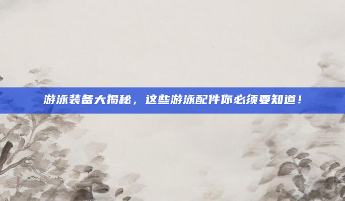 游泳装备大揭秘，这些游泳配件你必须要知道！