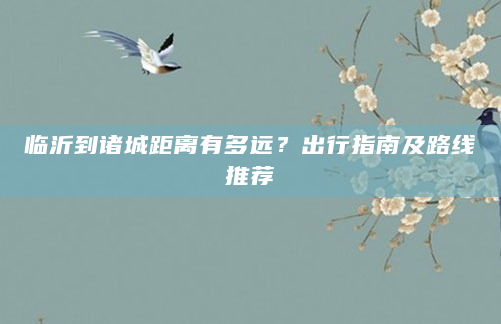 详细阅读:临沂到诸城距离有多远?出行指南及路线推荐 临沂到诸城距离有多远?出行指南及路线推荐