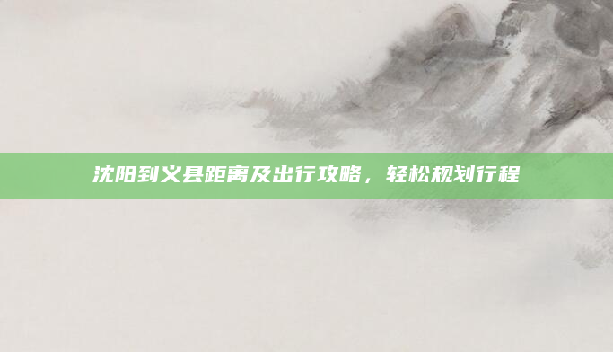 沈阳到义县距离及出行攻略，轻松规划行程