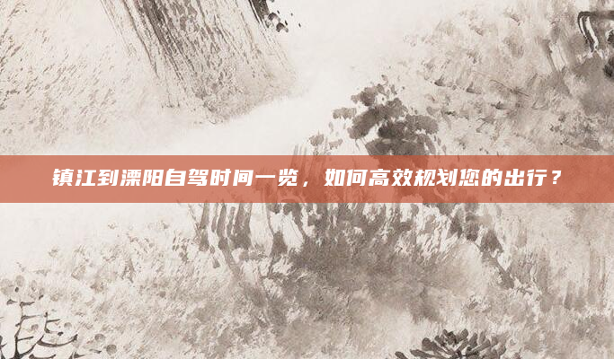 镇江到溧阳自驾时间一览，如何高效规划您的出行？