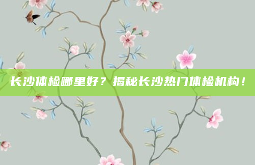 长沙体检哪里好？揭秘长沙热门体检机构！