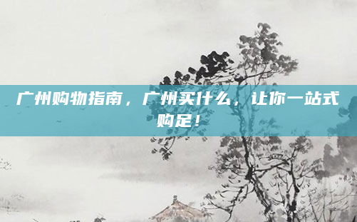 广州购物指南，广州买什么，让你一站式购足！
