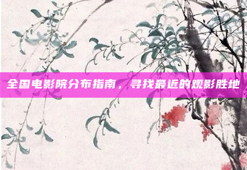 全国电影院分布指南，寻找最近的观影胜地
