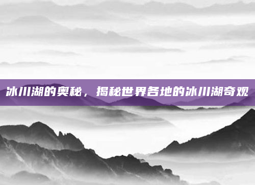 冰川湖的奥秘，揭秘世界各地的冰川湖奇观