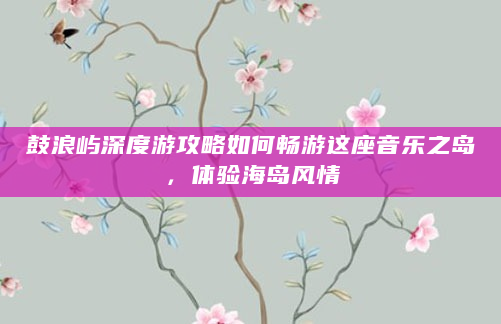 鼓浪屿深度游攻略如何畅游这座音乐之岛，体验海岛风情