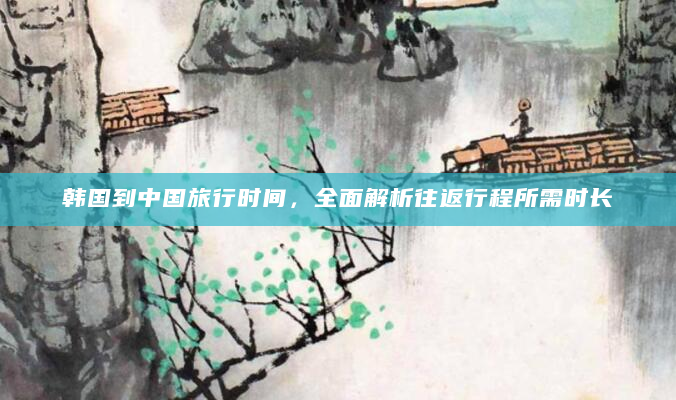 韩国到中国旅行时间，全面解析往返行程所需时长
