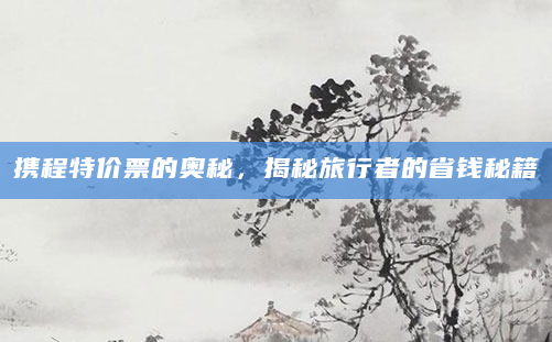 携程特价票的奥秘，揭秘旅行者的省钱秘籍
