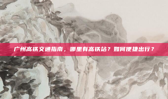 广州高铁交通指南，哪里有高铁站？如何便捷出行？