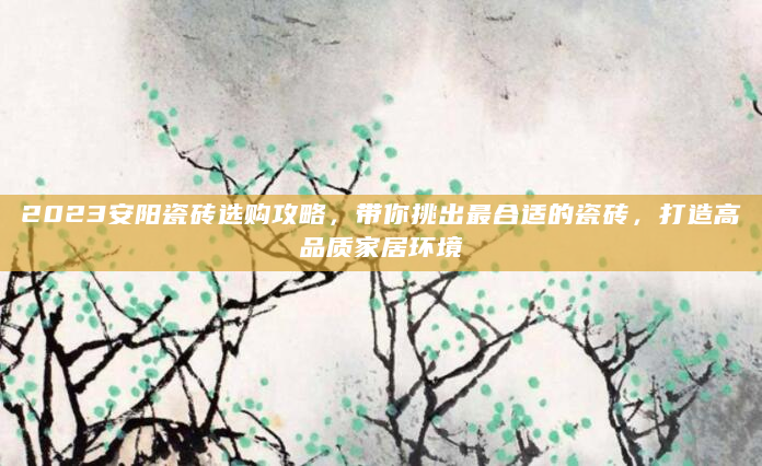 2023安阳瓷砖选购攻略，带你挑出最合适的瓷砖，打造高品质家居环境