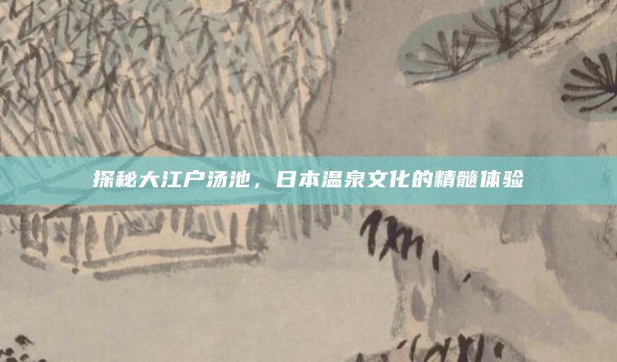 探秘大江户汤池，日本温泉文化的精髓体验
