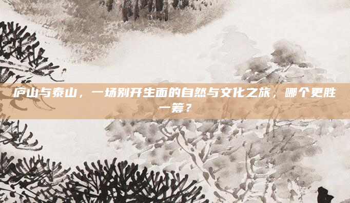 庐山与泰山，一场别开生面的自然与文化之旅，哪个更胜一筹？