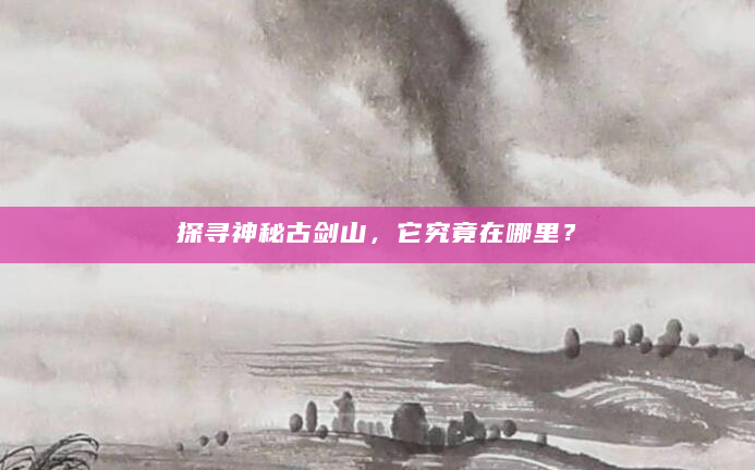 探寻神秘古剑山，它究竟在哪里？