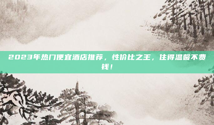 2023年热门便宜酒店推荐，性价比之王，住得温馨不费钱！