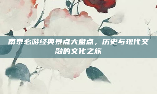 南京必游经典景点大盘点，历史与现代交融的文化之旅