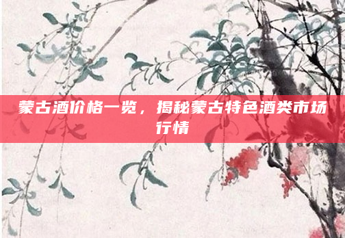 蒙古酒价格一览，揭秘蒙古特色酒类市场行情