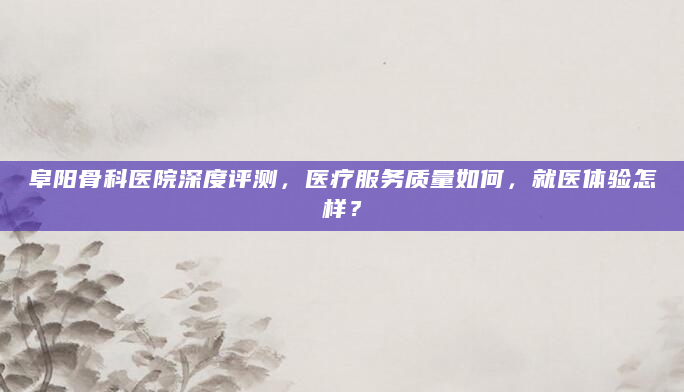 阜阳骨科医院深度评测，医疗服务质量如何，就医体验怎样？