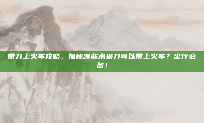 带刀上火车攻略，揭秘哪些水果刀可以带上火车？出行必备！