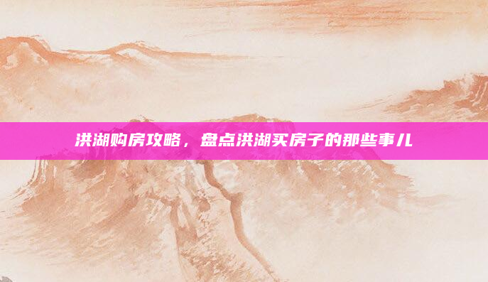 洪湖购房攻略，盘点洪湖买房子的那些事儿