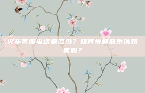 火车客服电话是多少？如何快速联系铁路客服？