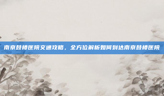南京鼓楼医院交通攻略，全方位解析如何到达南京鼓楼医院
