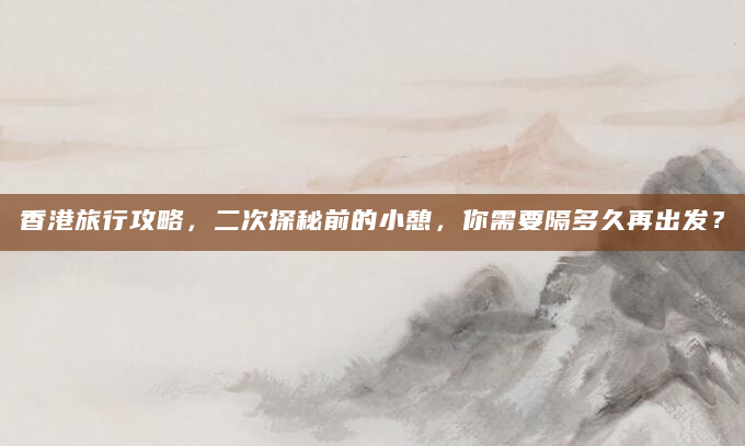 香港旅行攻略，二次探秘前的小憩，你需要隔多久再出发？