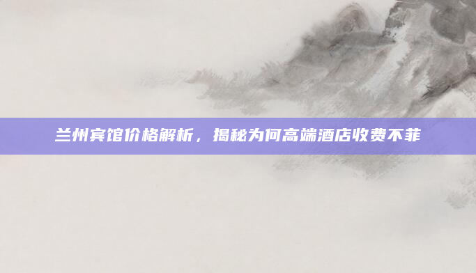兰州宾馆价格解析，揭秘为何高端酒店收费不菲