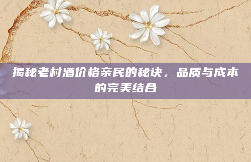 揭秘老村酒价格亲民的秘诀，品质与成本的完美结合