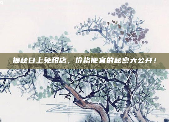 揭秘日上免税店，价格便宜的秘密大公开！
