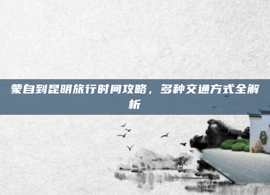 蒙自到昆明旅行时间攻略，多种交通方式全解析