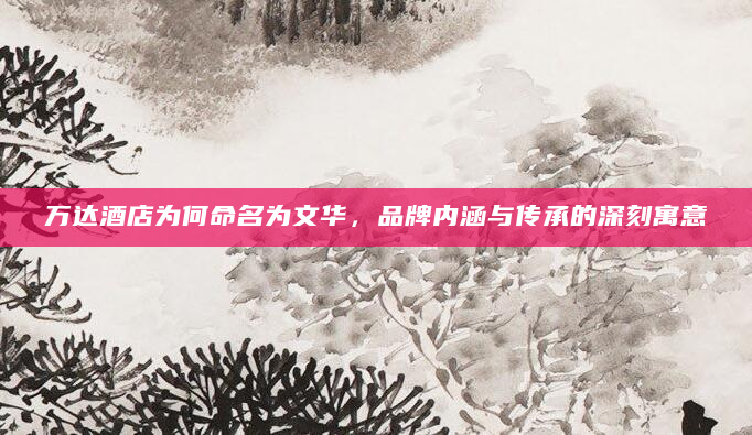 万达酒店为何命名为文华，品牌内涵与传承的深刻寓意