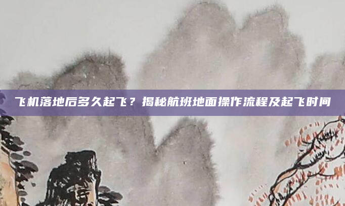 飞机落地后多久起飞？揭秘航班地面操作流程及起飞时间